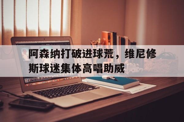 阿森纳打破进球荒，维尼修斯球迷集体高唱助威