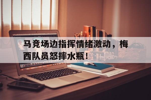 马竞场边指挥情绪激动，梅西队员怒摔水瓶！