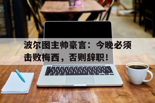 波尔图主帅豪言：今晚必须击败梅西，否则辞职！波尔图主帅豪言今晚必须击败梅西,否则辞职了吗